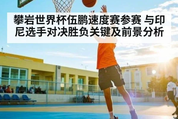 攀岩世界杯伍鹏速度赛参赛 与印尼选手对决胜负关键及前景分析